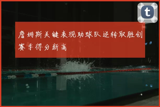 詹姆斯关键表现助球队逆转取胜创赛季得分新高
