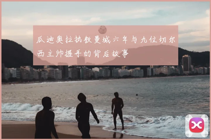 瓜迪奥拉执教曼城六年与九位切尔西主帅握手的背后故事