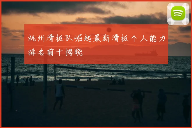 杭州滑板队崛起最新滑板个人能力排名前十揭晓