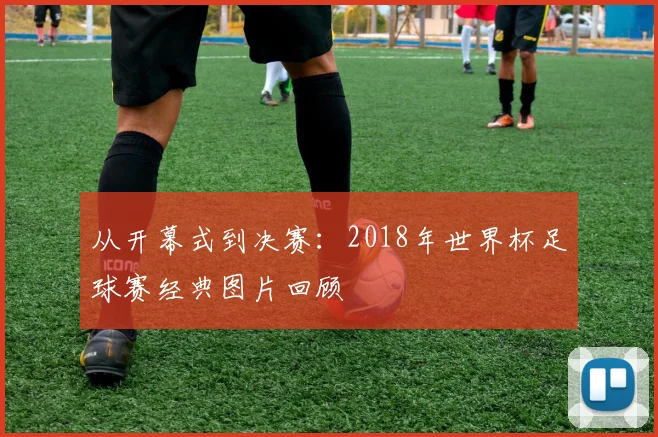 从开幕式到决赛:2018年世界杯足球赛经典图片回顾
