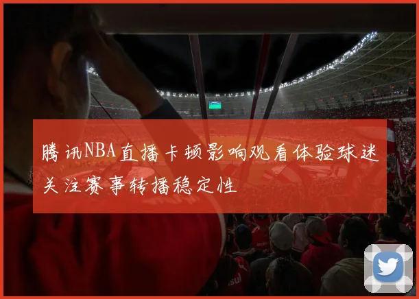 腾讯NBA直播卡顿影响观看体验球迷关注赛事转播稳定性