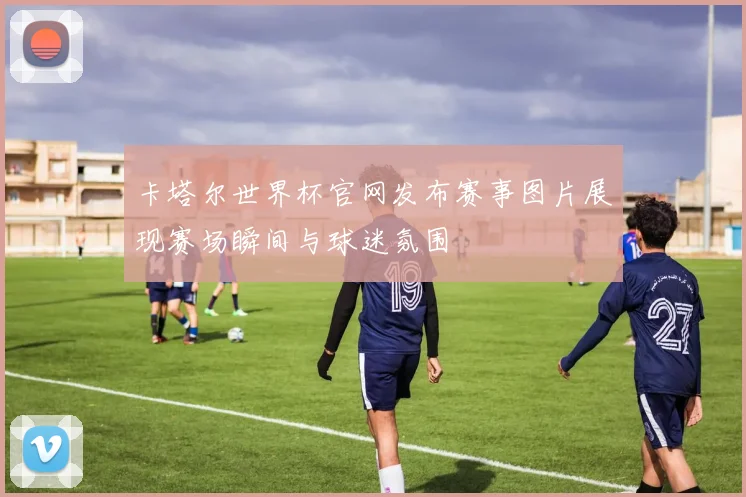 卡塔尔世界杯官网发布赛事图片展现赛场瞬间与球迷氛围