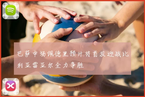 巴萨中场佩德里预计将首发迎战比利亚雷亚尔全力争胜