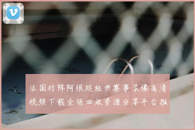 法国对阵阿根廷经典赛事录像高清视频下载全场回放资源分享平台推荐