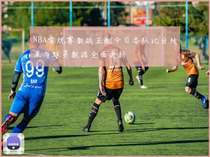 NBA常规赛激战正酣今日各队比分结果与球员数据全面更新