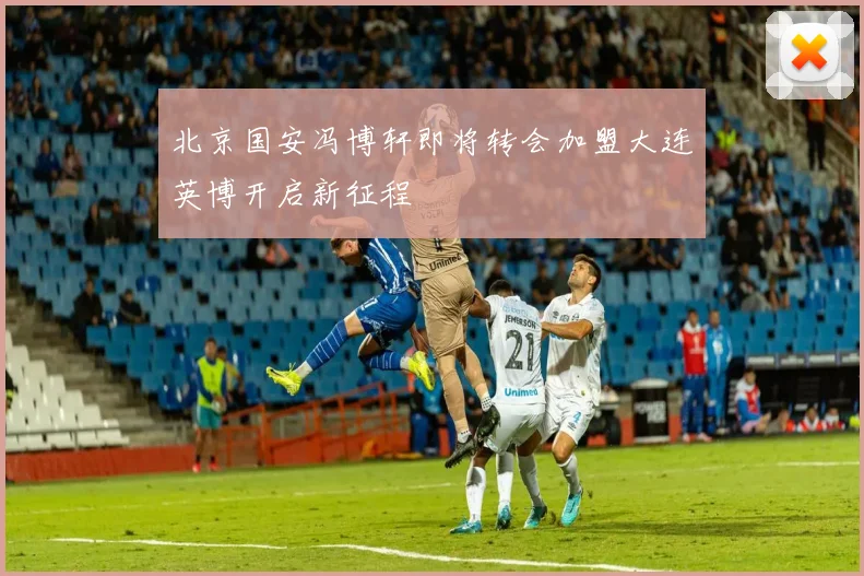北京国安冯博轩即将转会加盟大连英博开启新征程