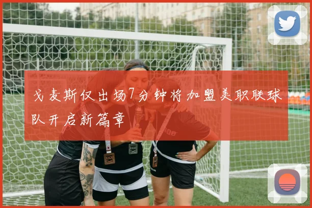 戈麦斯仅出场7分钟将加盟美职联球队开启新篇章