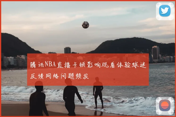 腾讯NBA直播卡顿影响观看体验球迷反馈网络问题频发