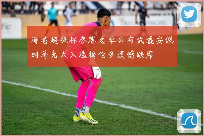 海港超级杯参赛名单公布武磊安佩姆蒋光太入选梅伦多遗憾缺席