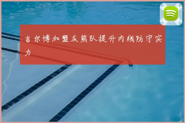 吉尔博加盟灰熊队提升内线防守实力