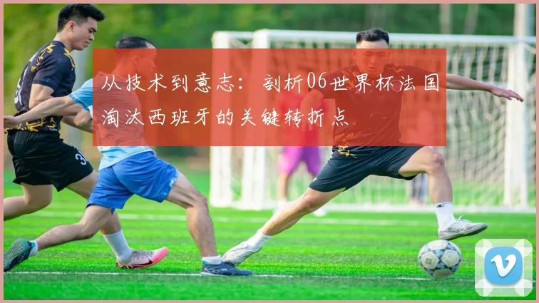 从技术到意志:剖析06世界杯法国淘汰西班牙的关键转折点