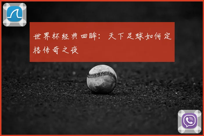 世界杯经典回眸：天下足球如何定格传奇之夜