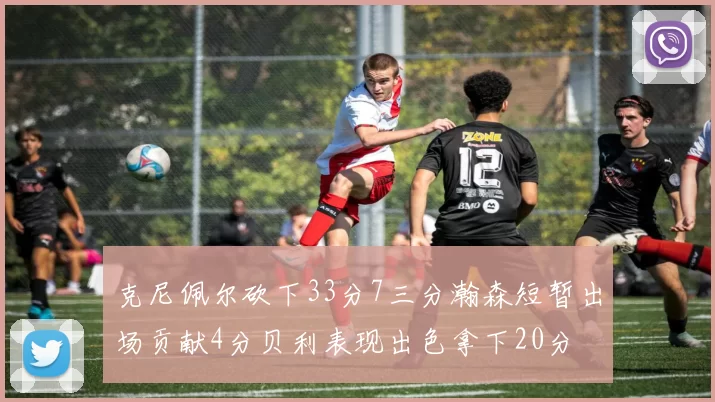 克尼佩尔砍下33分7三分瀚森短暂出场贡献4分贝利表现出色拿下20分