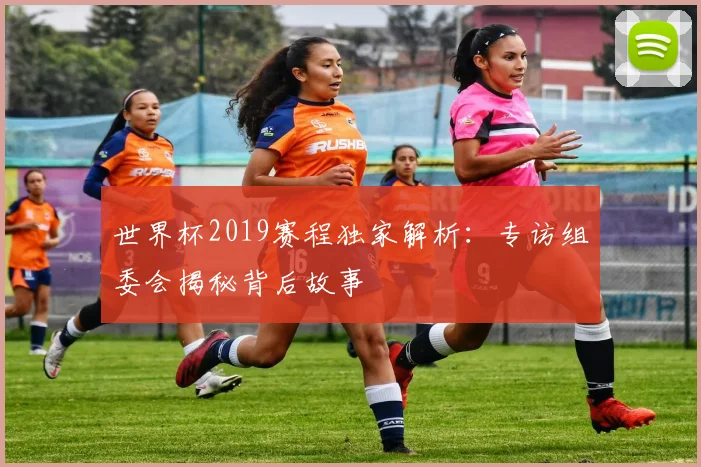 世界杯2019赛程独家解析:专访组委会揭秘背后故事