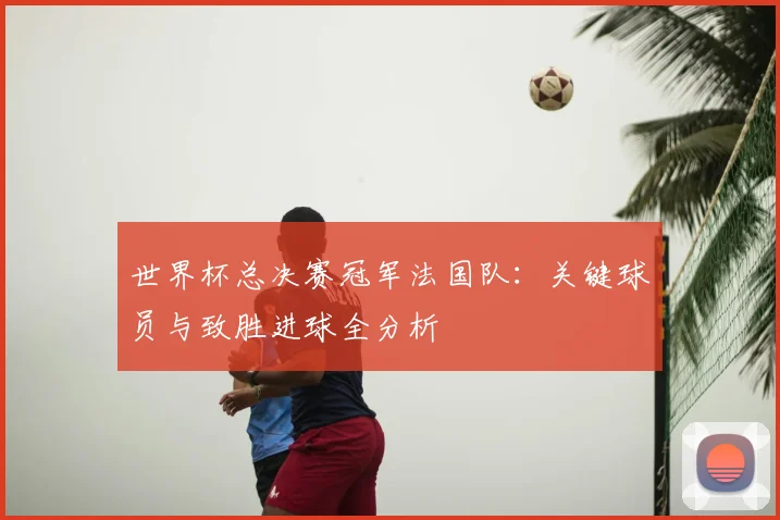 世界杯总决赛冠军法国队:关键球员与致胜进球全分析