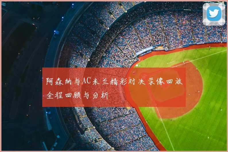 阿森纳与AC米兰精彩对决录像回放全程回顾与分析