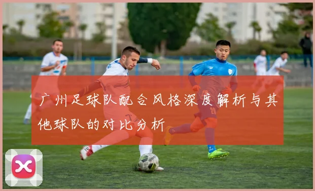 广州足球队配合风格深度解析与其他球队的对比分析