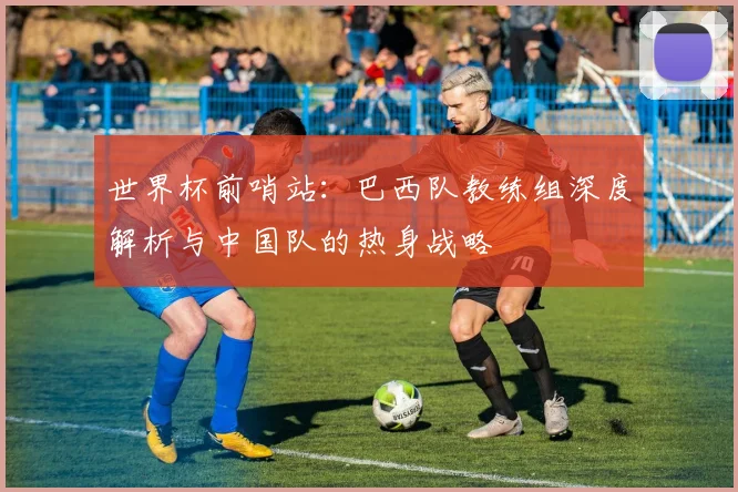世界杯前哨站:巴西队教练组深度解析与中国队的热身战略