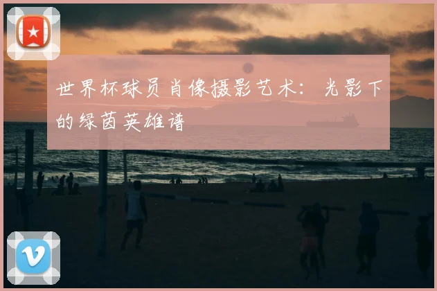 世界杯球员肖像摄影艺术:光影下的绿茵英雄谱