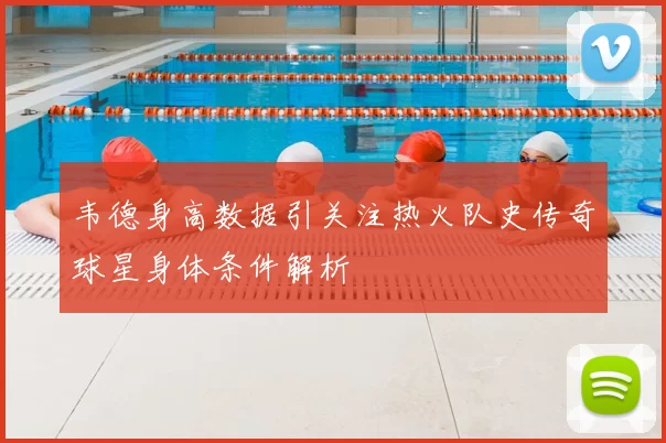 韦德身高数据引关注热火队史传奇球星身体条件解析