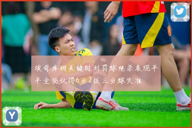 埃奇库姆关键时刻罚球绝杀表现平平全场仅得6分2板三分球失准