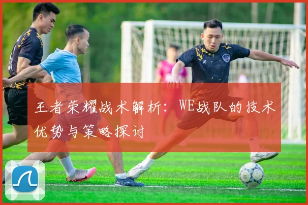 王者荣耀战术解析：WE战队的技术优势与策略探讨