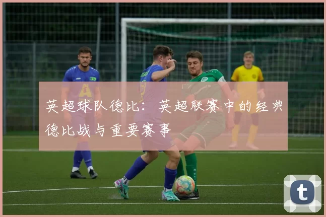 英超球队德比：英超联赛中的经典德比战与重要赛事