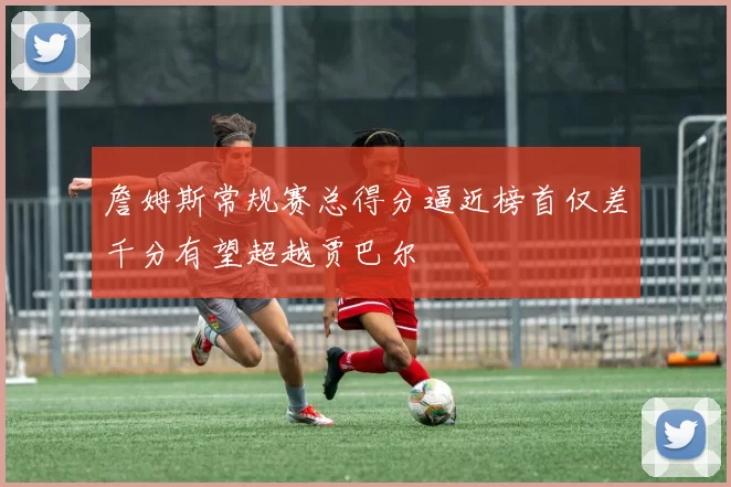 詹姆斯常规赛总得分逼近榜首仅差千分有望超越贾巴尔