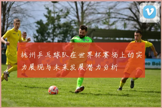 杭州乒乓球队在世界杯赛场上的实力展现与未来发展潜力分析