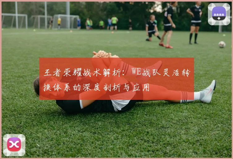 王者荣耀战术解析：WE战队灵活转换体系的深度剖析与应用