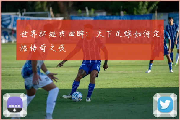 世界杯经典回眸:天下足球如何定格传奇之夜