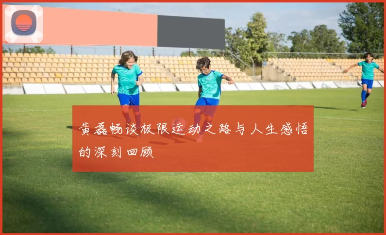 黄磊畅谈极限运动之路与人生感悟的深刻回顾