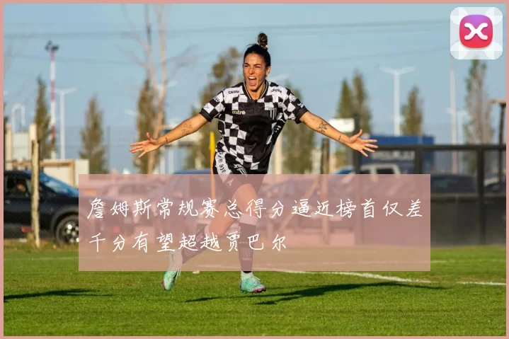 詹姆斯常规赛总得分逼近榜首仅差千分有望超越贾巴尔