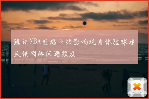 腾讯NBA直播卡顿影响观看体验球迷反馈网络问题频发