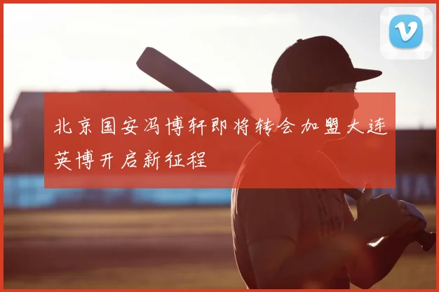 北京国安冯博轩即将转会加盟大连英博开启新征程