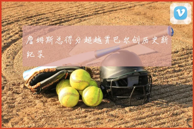 詹姆斯总得分超越贾巴尔创历史新纪录