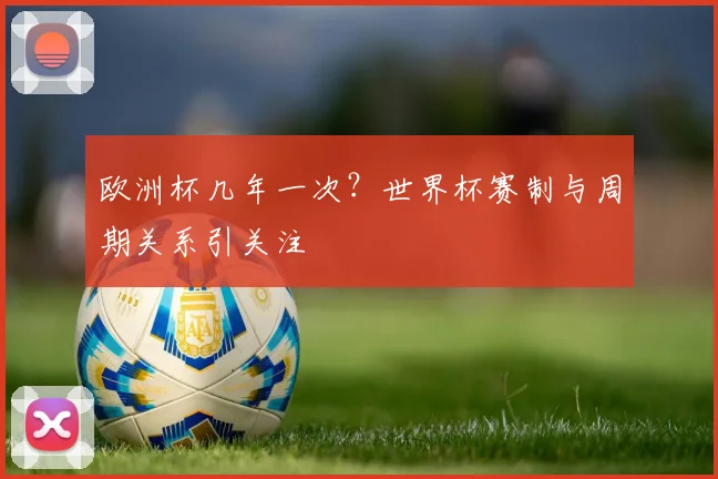 欧洲杯几年一次?世界杯赛制与周期关系引关注
