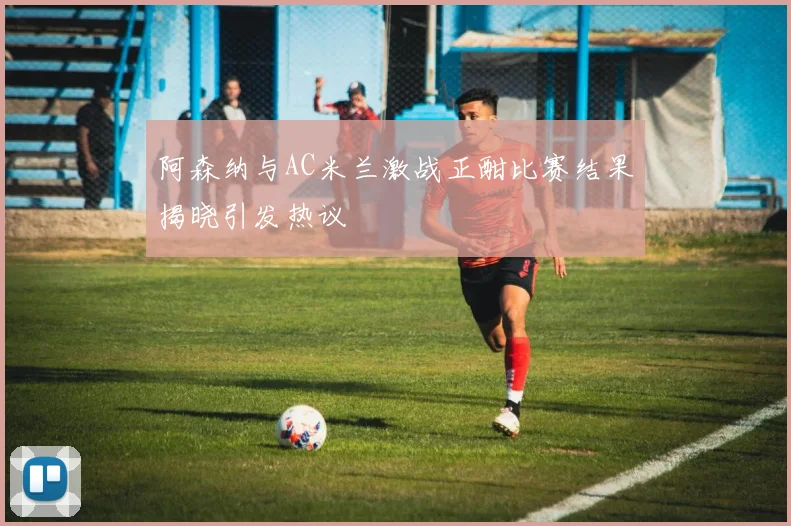 阿森纳与AC米兰激战正酣比赛结果揭晓引发热议