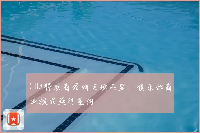 CBA赞助商盈利困境凸显，俱乐部商业模式亟待重构