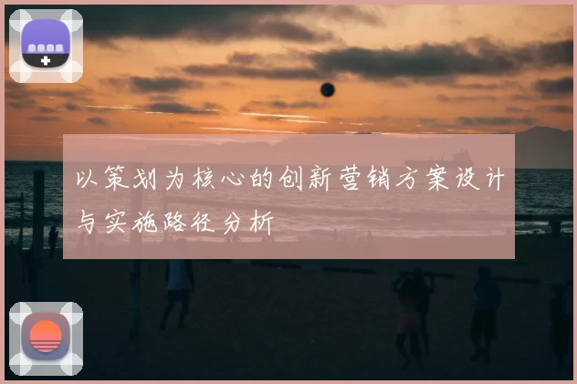 以策划为核心的创新营销方案设计与实施路径分析