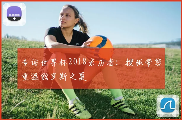 专访世界杯2018亲历者：搜狐带您重温俄罗斯之夏
