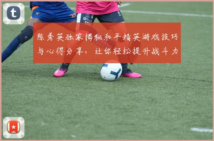 陈秀英独家揭秘和平精英游戏技巧与心得分享，让你轻松提升战斗力