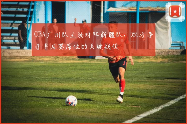 CBA广州队主场对阵新疆队，双方争夺季后赛席位的关键战役