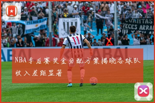 NBA季后赛奖金分配方案揭晓各球队收入差距显著