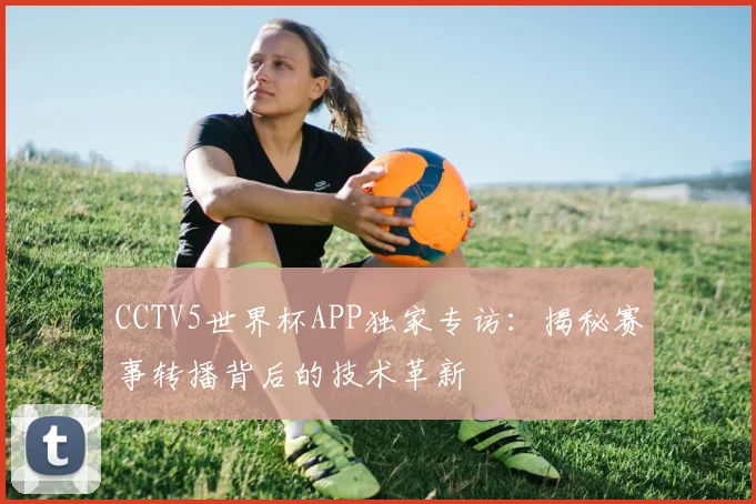 CCTV5世界杯APP独家专访:揭秘赛事转播背后的技术革新