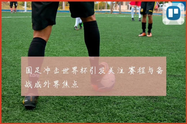 国足冲击世界杯引发关注 赛程与备战成外界焦点