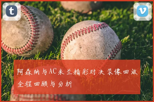 阿森纳与AC米兰精彩对决录像回放全程回顾与分析