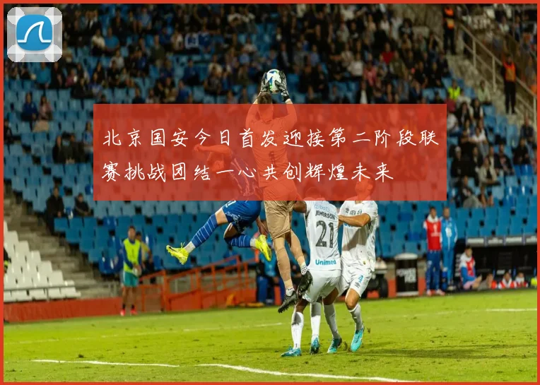 北京国安今日首发迎接第二阶段联赛挑战团结一心共创辉煌未来