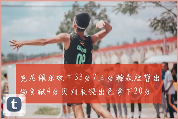 克尼佩尔砍下33分7三分瀚森短暂出场贡献4分贝利表现出色拿下20分