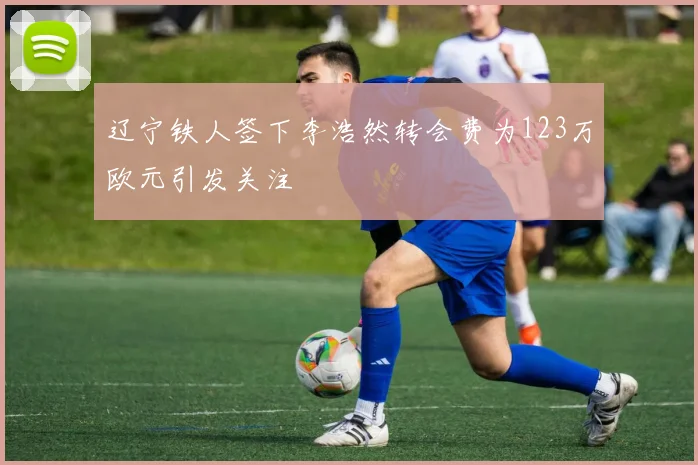 辽宁铁人签下李浩然转会费为123万欧元引发关注